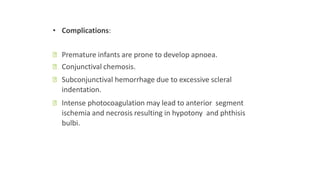 • Complications:
ꟷ Premature infants are prone to develop apnoea.
ꟷ Conjunctival chemosis.
ꟷ Subconjunctival hemorrhage due to excessive scleral
indentation.
ꟷ Intense photocoagulation may lead to anterior segment
ischemia and necrosis resulting in hypotony and phthisis
bulbi.
 