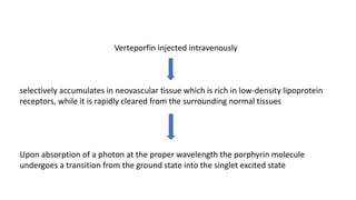 Verteporfin injected intravenously
selectively accumulates in neovascular tissue which is rich in low-density lipoprotein
receptors, while it is rapidly cleared from the surrounding normal tissues
Upon absorption of a photon at the proper wavelength the porphyrin molecule
undergoes a transition from the ground state into the singlet excited state
 