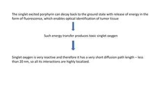 The singlet excited porphyrin can decay back to the ground state with release of energy in the
form of fluorescence, which enables optical identification of tumor tissue
Such energy transfer produces toxic singlet oxygen
Singlet oxygen is very reactive and therefore it has a very short diffusion path length – less
than 20 nm, so all its interactions are highly localized.
 