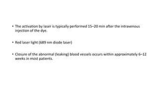 • The activation by laser is typically performed 15–20 min after the intravenous
injection of the dye.
• Red laser light (689 nm diode laser)
• Closure of the abnormal (leaking) blood vessels occurs within approximately 6–12
weeks in most patients.
 