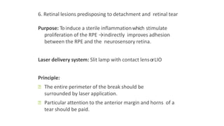 6. Retinal lesions predisposing to detachment and retinal tear
Purpose: Toinduce a sterile inflammationwhich stimulate
proliferation of the RPE →indirectly improves adhesion
between the RPE and the neurosensory retina.
Laser delivery system: Slit lamp with contact lensorLIO
Principle:
ꟷ The entire perimeter of the break should be
surrounded by laser application.
ꟷ Particular attention to the anterior margin and horns of a
tear should be paid.
 