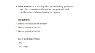7. Eales’ disease: It is an idiopathic, inflammatory peripheral
vasculitis characterised by retinal periphlebitis and
capillary non-perfusion leading to hypoxia
• Indications:
ꟷ Neovascularization elsewhere
ꟷ Neovascularization disc
ꟷ Neovascularization iris
• Laser delivery system:
LIO
Slit lamp
 
