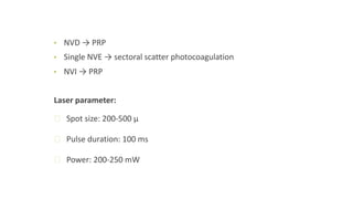 • NVD → PRP
• Single NVE → sectoral scatter photocoagulation
• NVI → PRP
Laser parameter:
ꟷ Spot size: 200-500 μ
ꟷ Pulse duration: 100 ms
ꟷ Power: 200-250 mW
 