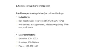 8. Central serous chorioretinopathy
Focal laser photocoagulation (extra-foveal leakage)
• Indications:
ꟷ Non-resolving or recurrent CSCR with V/A: <6/12
ꟷ Well defined leakage on FFA, atleast 500 μ away from
centre of fovea
• Laserparameters:
ꟷ Spot size: 100- 200 μ
ꟷ Duration: 100-200 ms
ꟷ Power: 100-200 mW
 