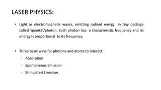 LASER PHYSICS:
• Light as electromagnetic waves, emitting radiant energy in tiny package
called ‘quanta’/photon. Each photon has a characteristic frequency and its
energy is proportional to its frequency.
• Three basic ways for photons and atoms to interact:
• Absorption
• Spontaneous Emission
• Stimulated Emission
 