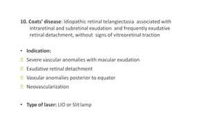10. Coats’ disease: Idiopathic retinal telangiectasia associated with
intraretinal and subretinal exudation and frequently exudative
retinal detachment, without signs of vitreoretinal traction
• Indication:
ꟷ Severe vascular anomalies with macular exudation
ꟷ Exudative retinal detachment
ꟷ Vascular anomalies posterior to equator
ꟷ Neovascularization
• Type of laser: LIO or Slitlamp
 