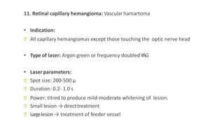 11. Retinal capillary hemangioma: Vascular hamartoma
• Indication:
ꟷ All capillary hemangiomas except those touching the optic nerve head
• Type of laser: Argon green or frequency doubledYAG
• Laser parameters:
ꟷ Spot size: 200-500 μ
ꟷ Duration: 0.2- 1.0 s
ꟷ Power: titred to produce mild-moderate whitening of lesion.
ꟷ Small lesion → directtreatment
ꟷ Largelesion→ treatment of feeder vessel
 