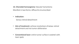 12. Choroidal hemangioma: Vascular hamartoma
Manifest in two forms: diffuse & circumscribed
• Indication:
Serous retinal detachment
• Aim of treatment: achieve resolutioon ofserous retinal
detachment and not tumor obliteration
• Conventional laser: entire tumor surface iscovered with
laser spots
 