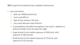 PDT: 6 mg/m2 of verteporfin dye is injected intravenously
• Laser parameters
ꟷ Spot size: 6000 μ(maximum)
ꟷ Laser used 689 nm
ꟷ Type of laser delivery: Slit lamp
ꟷ Lens used: Mainster wide field lens
ꟷ In peripapillary choroidal hemangioma, laser spot is applied at a
distance of 200 μ from the optic disc edge
ꟷ Large lesion(>2 mm) radiant exposure of 100 J/cm2 with
exposure of 186 seconds
ꟷ Small lesion(<2 mm) radiant exposure of 75 J/cm2 with
exposure of 125 seconds
 