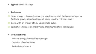 • Type of laser: Slitlamp
• Technique:
ꟷ laser energy is focused above the inferior extent of the haemorrhage to
facilitate gravity-aided drainage of blood into the vitreous cavity
ꟷ Begin with an energy of 5mJ using single pulse.
ꟷ each shot ,increase energy by 1mJ ,maximum 8 shots to be given
• Complications:
Non-resolving vitreous haemorrhage
Creation of retinal holes
Retinal detachment
 