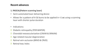 Recent advances
1. PASCAL(Pattern scanning laser)
• Semi-automated laser delivering device
• Allows for a pattern of 4-56 burns to be applied in <1 sec using a scanning
laser with shorter pulse duration
• Indications:
ꟷ Diabetic retinopathy (PDR &NPDR)
ꟷ Choroidal neovascularization (CNVM & SRNVM)
ꟷ Age-related macular degeneration
ꟷ Retinal vein occlusion (BRVO & CRVO)
ꟷ Retinal tear, holes
 