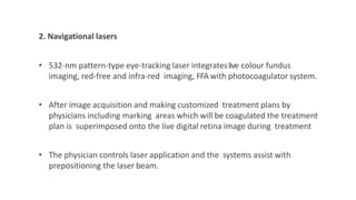 2. Navigational lasers
• 532-nm pattern-type eye-tracking laser integrateslive colour fundus
imaging, red-free and infra-red imaging, FFA with photocoagulator system.
• After image acquisition and making customized treatment plans by
physicians including marking areas which will be coagulated the treatment
plan is superimposed onto the live digital retina image during treatment
• The physician controls laser application and the systems assist with
prepositioning the laser beam.
 