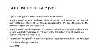 3.SELECTIVE RPE THERAPY (SRT)
• Light is strongly absorbed by melanosomes in the RPE
• Application of microsecond laser pulses allows for confinement of the thermal
and mechanical effects of this absorption within the RPE layer, thus sparing the
photoreceptors and the inner retina.
• Application of repetitive pulses of microsecond and sub-microsecond duration
results in selective damage to RPE due to the formation of small cavitation
bubbles around melanosomes.
• Subsequent RPE proliferation and migration restores continuity of the RPE layer
• Lack visible changes in retina
• CSR, DME
 