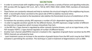 SECRETION
• In order to communicate with neighbouring tissues, RPE secretes a variety of factors and signalling molecules.
• RPE secretes ATP, fas-ligand, FGF-1,4,5 , IGF-1, TGF-β, CNTF, PDGF, VEGF, LEDGF, PEDF, members of interleukin
family.
• These factors are constantly released and help to maintain the structural integrity of the neighbouring tissues.
• PEDF- a neurotrophic factor secreted to the apical side of RPE to stabilise neuronal retina.
• VEGF and TIMP are secreted to the basolateral side stabilise the fenestrated structure of endothelium of the
choroid.
• To maintain the secretory activity, RPE expresses a number of Ca2+-dependent regulatory mechanisms.
• In order to regulate secretion specific for the different factors, the RPE expresses a large number of different
ion channels or transporters which increase intracellular free Ca2+.
• In the RPE the L-Type channel is regulated by either cytosolic tyrosine kinases, such as src-type kinase, or by
FGF receptor FGFR-2. L-type channel regulates of number of different factors.
• Another Ca2+ channel calledTRPV2 channel is involved in the regulation of growth-factor secretion by the RPE.
• TRPV2 channels are activated by heat.
• Laser treatment causes an increase in the secretion of growth-factors from the RPE and it may be that TRPV2
activation is permitting this secretion. This technique is used in treatment of degenerations such as AMD.
 