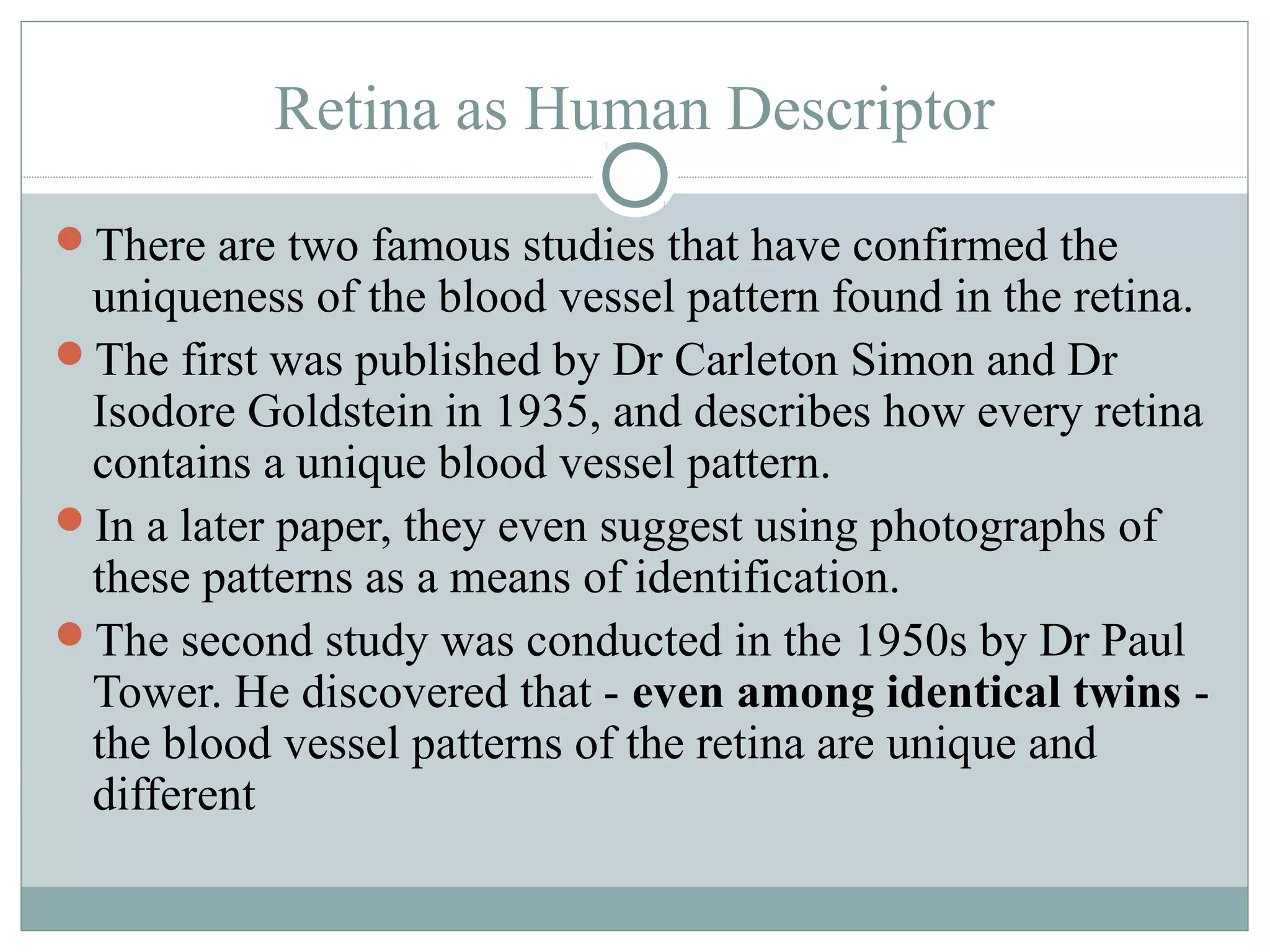 Retina as Human Descriptor
There are two famous studies that have confirmed the
 uniqueness of the blood vessel pattern found in the retina.
The first was published by Dr Carleton Simon and Dr
 Isodore Goldstein in 1935, and describes how every retina
 contains a unique blood vessel pattern.
In a later paper, they even suggest using photographs of
 these patterns as a means of identification.
The second study was conducted in the 1950s by Dr Paul
 Tower. He discovered that - even among identical twins -
 the blood vessel patterns of the retina are unique and
 different
 