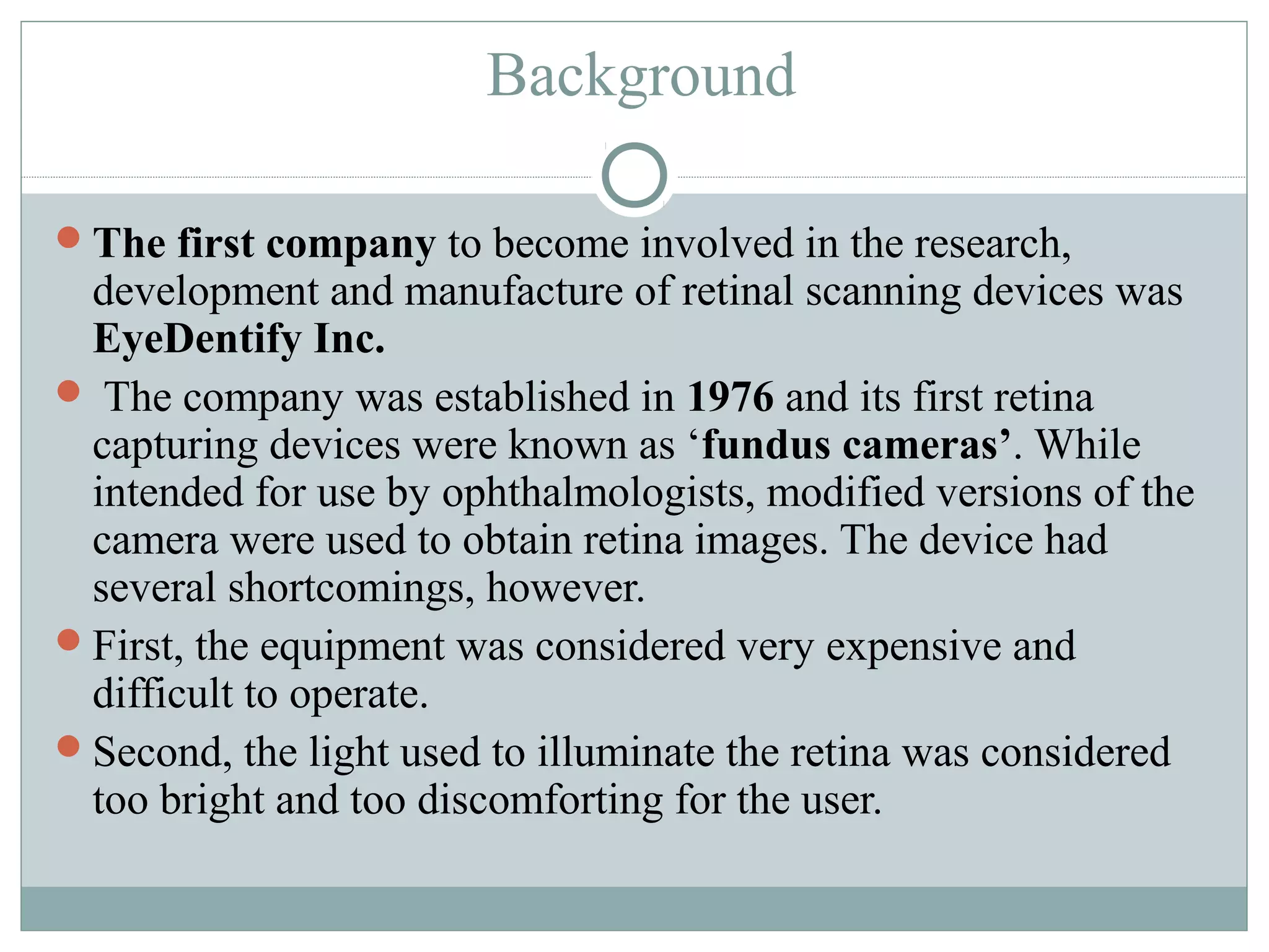 Background

The first company to become involved in the research,
 development and manufacture of retinal scanning devices was
 EyeDentify Inc.
 The company was established in 1976 and its first retina
 capturing devices were known as ‘fundus cameras’. While
 intended for use by ophthalmologists, modified versions of the
 camera were used to obtain retina images. The device had
 several shortcomings, however.
First, the equipment was considered very expensive and
 difficult to operate.
Second, the light used to illuminate the retina was considered
 too bright and too discomforting for the user.
 