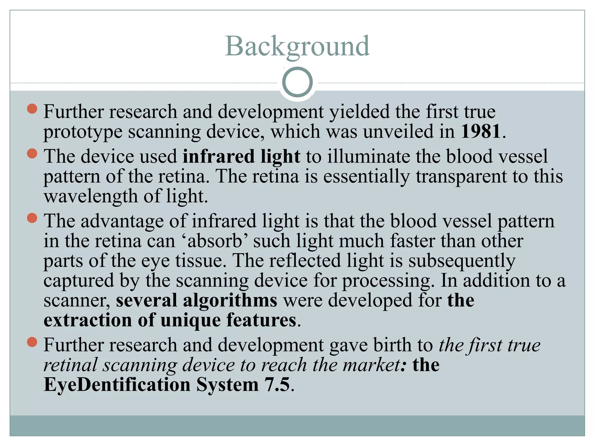 Background

Further research and development yielded the first true
 prototype scanning device, which was unveiled in 1981.
The device used infrared light to illuminate the blood vessel
 pattern of the retina. The retina is essentially transparent to this
 wavelength of light.
The advantage of infrared light is that the blood vessel pattern
 in the retina can ‘absorb’ such light much faster than other
 parts of the eye tissue. The reflected light is subsequently
 captured by the scanning device for processing. In addition to a
 scanner, several algorithms were developed for the
 extraction of unique features.
Further research and development gave birth to the first true
 retinal scanning device to reach the market: the
 EyeDentification System 7.5.
 