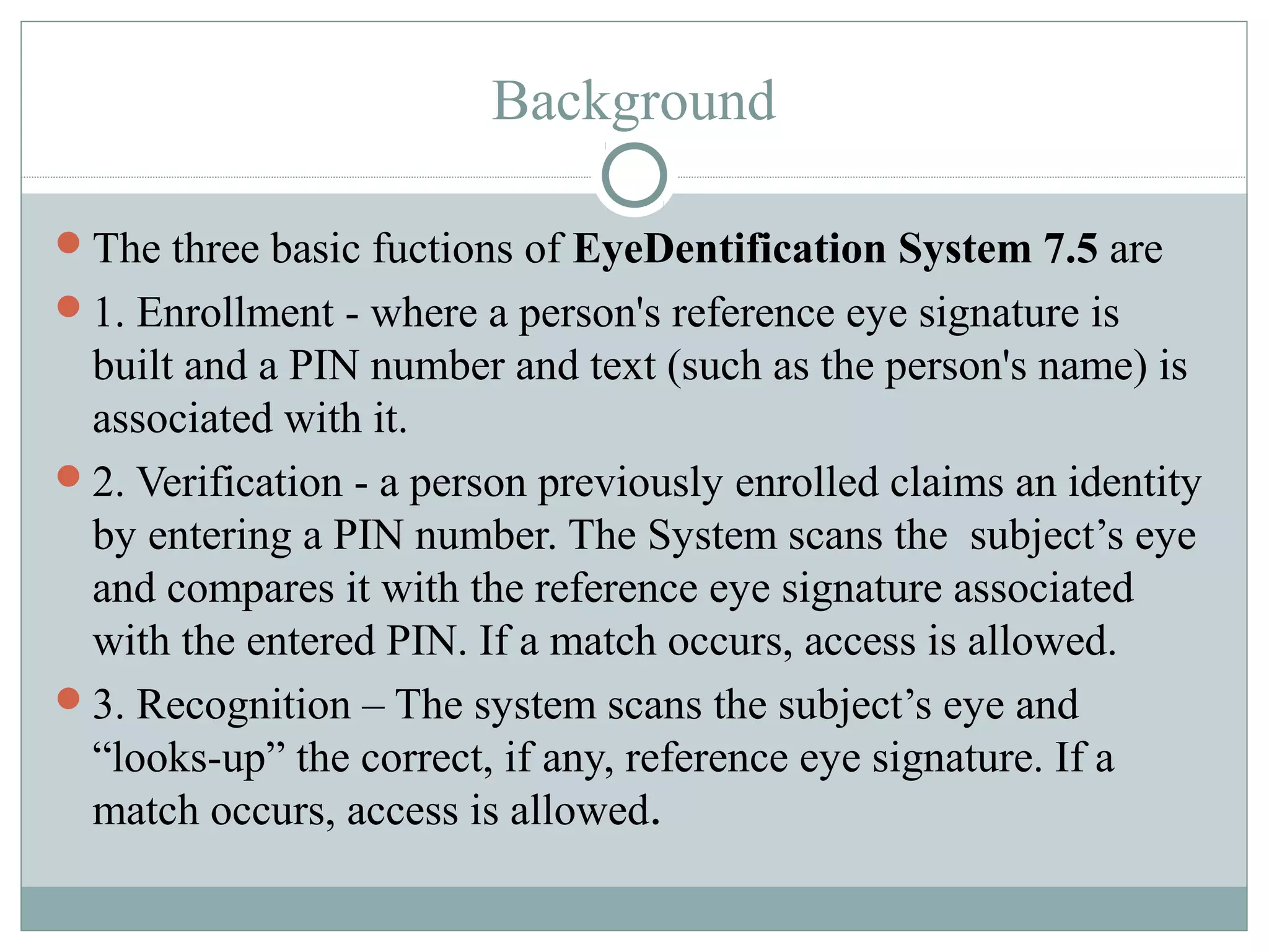 Background

The three basic fuctions of EyeDentification System 7.5 are
1. Enrollment - where a person's reference eye signature is
 built and a PIN number and text (such as the person's name) is
 associated with it.
2. Verification - a person previously enrolled claims an identity
 by entering a PIN number. The System scans the subject’s eye
 and compares it with the reference eye signature associated
 with the entered PIN. If a match occurs, access is allowed.
3. Recognition – The system scans the subject’s eye and
 “looks-up” the correct, if any, reference eye signature. If a
 match occurs, access is allowed.
 