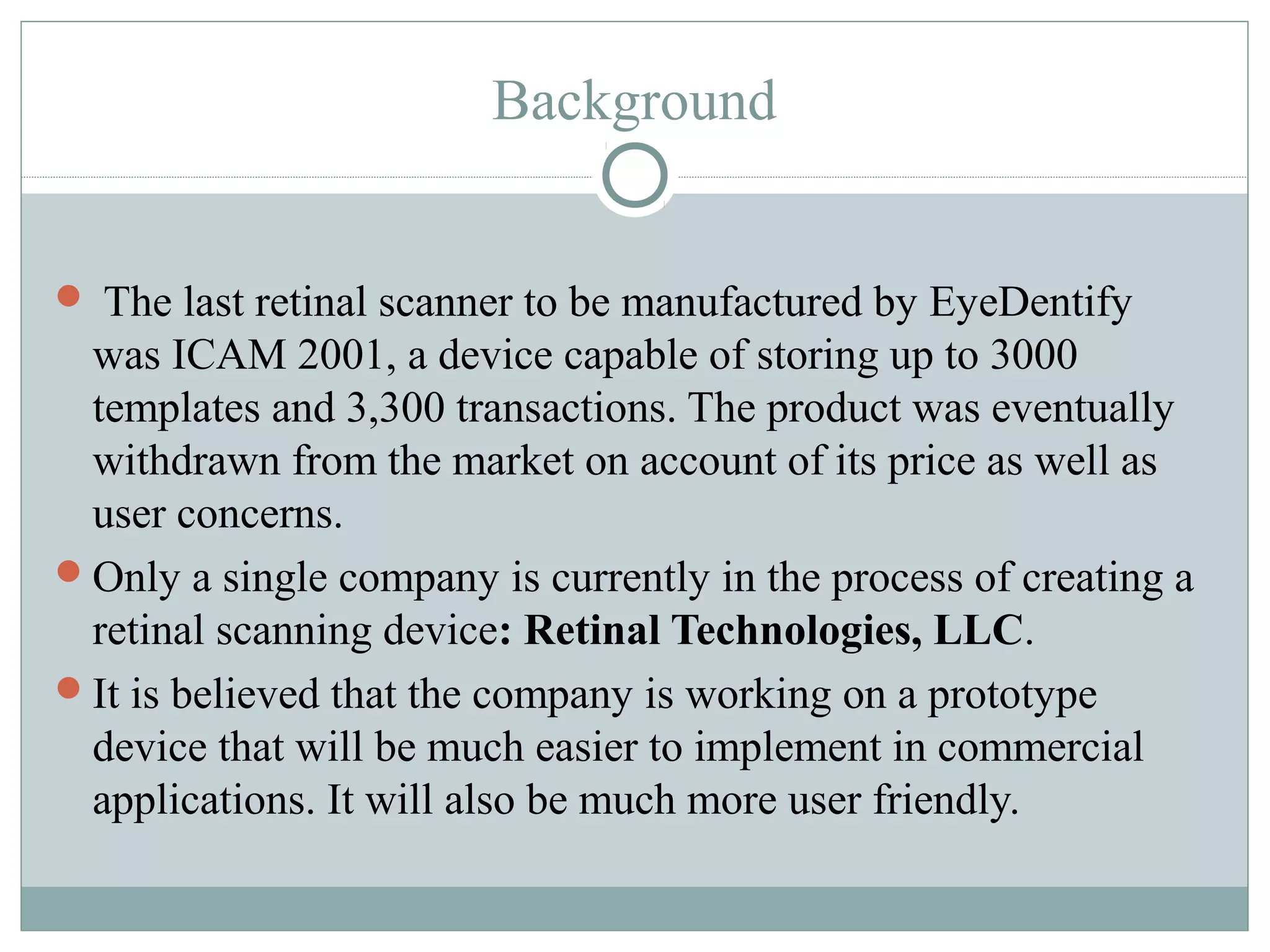 Background


 The last retinal scanner to be manufactured by EyeDentify
 was ICAM 2001, a device capable of storing up to 3000
 templates and 3,300 transactions. The product was eventually
 withdrawn from the market on account of its price as well as
 user concerns.
Only a single company is currently in the process of creating a
 retinal scanning device: Retinal Technologies, LLC.
It is believed that the company is working on a prototype
 device that will be much easier to implement in commercial
 applications. It will also be much more user friendly.
 