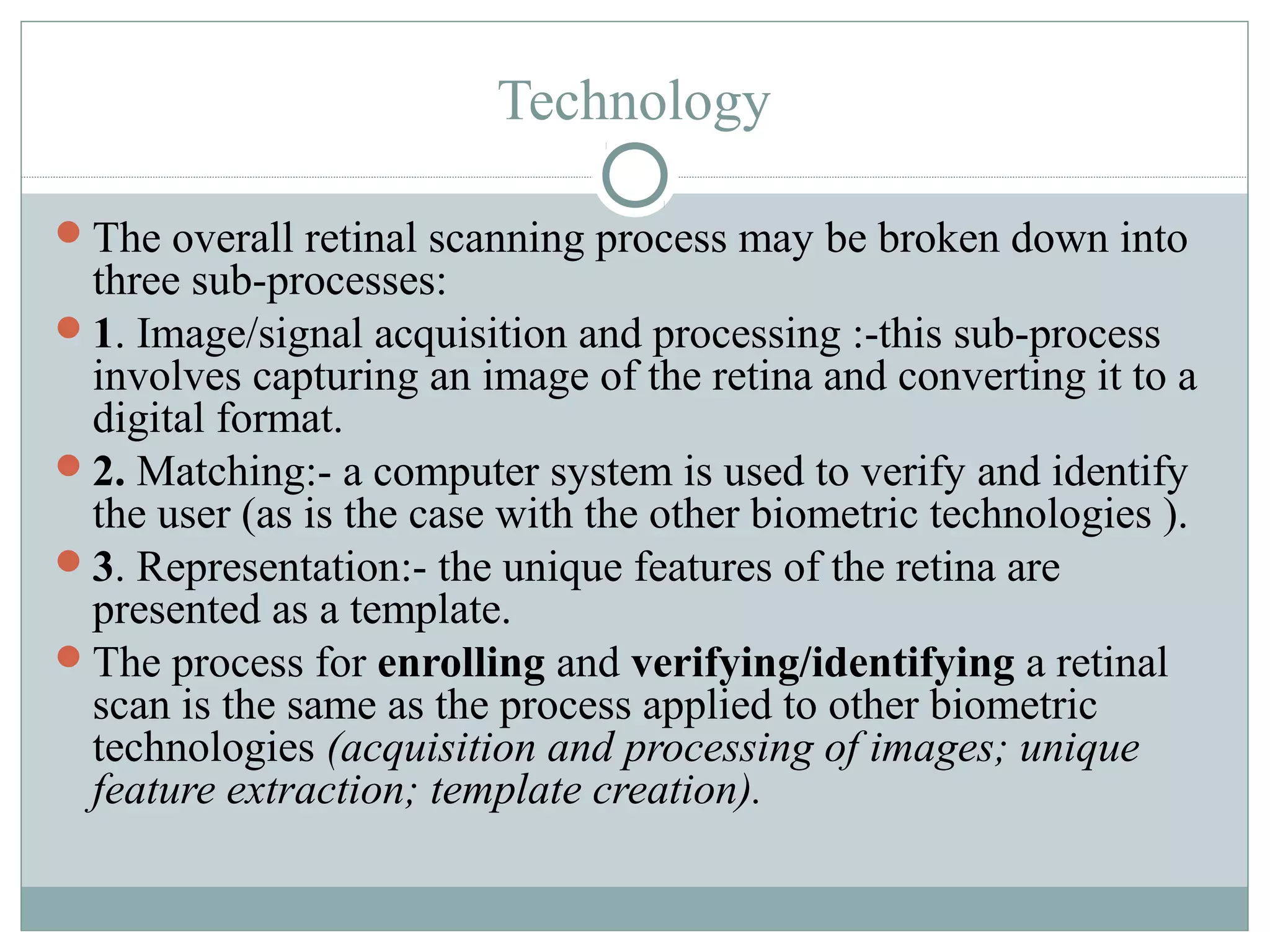 Technology

The overall retinal scanning process may be broken down into
 three sub-processes:
1. Image/signal acquisition and processing :-this sub-process
 involves capturing an image of the retina and converting it to a
 digital format.
2. Matching:- a computer system is used to verify and identify
 the user (as is the case with the other biometric technologies ).
3. Representation:- the unique features of the retina are
 presented as a template.
The process for enrolling and verifying/identifying a retinal
 scan is the same as the process applied to other biometric
 technologies (acquisition and processing of images; unique
 feature extraction; template creation).
 