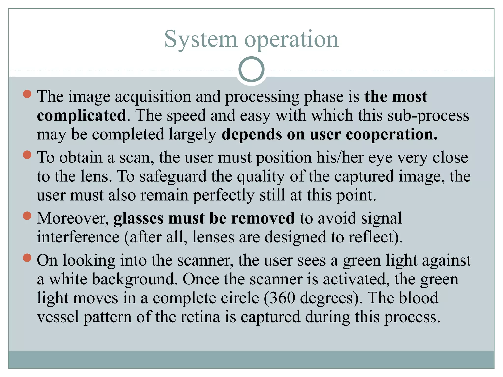 System operation

The image acquisition and processing phase is the most
 complicated. The speed and easy with which this sub-process
 may be completed largely depends on user cooperation.
To obtain a scan, the user must position his/her eye very close
 to the lens. To safeguard the quality of the captured image, the
 user must also remain perfectly still at this point.
Moreover, glasses must be removed to avoid signal
 interference (after all, lenses are designed to reflect).
On looking into the scanner, the user sees a green light against
 a white background. Once the scanner is activated, the green
 light moves in a complete circle (360 degrees). The blood
 vessel pattern of the retina is captured during this process.
 