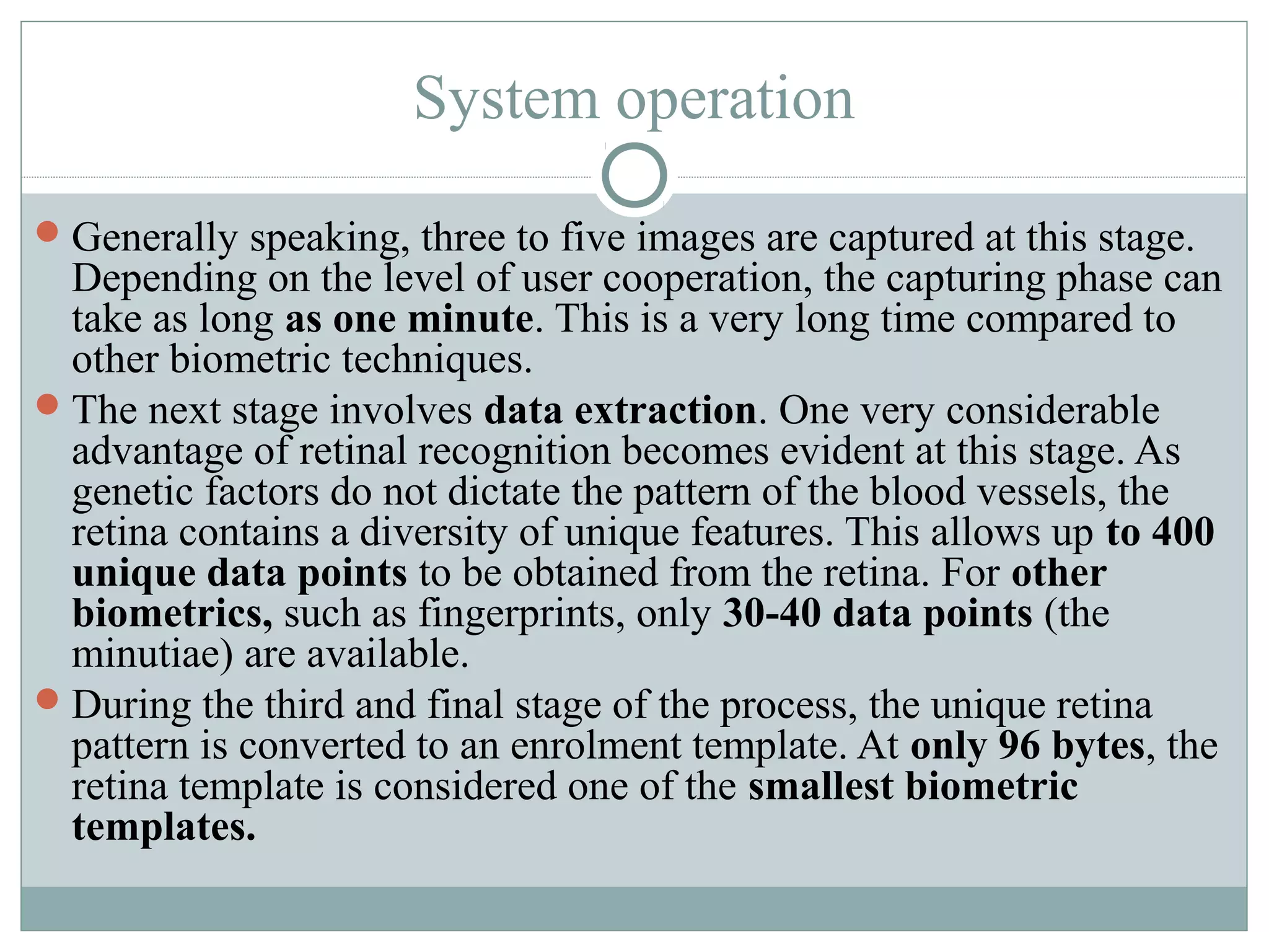 System operation
 Generally speaking, three to five images are captured at this stage.
  Depending on the level of user cooperation, the capturing phase can
  take as long as one minute. This is a very long time compared to
  other biometric techniques.
 The next stage involves data extraction. One very considerable
  advantage of retinal recognition becomes evident at this stage. As
  genetic factors do not dictate the pattern of the blood vessels, the
  retina contains a diversity of unique features. This allows up to 400
  unique data points to be obtained from the retina. For other
  biometrics, such as fingerprints, only 30-40 data points (the
  minutiae) are available.
 During the third and final stage of the process, the unique retina
  pattern is converted to an enrolment template. At only 96 bytes, the
  retina template is considered one of the smallest biometric
  templates.
 