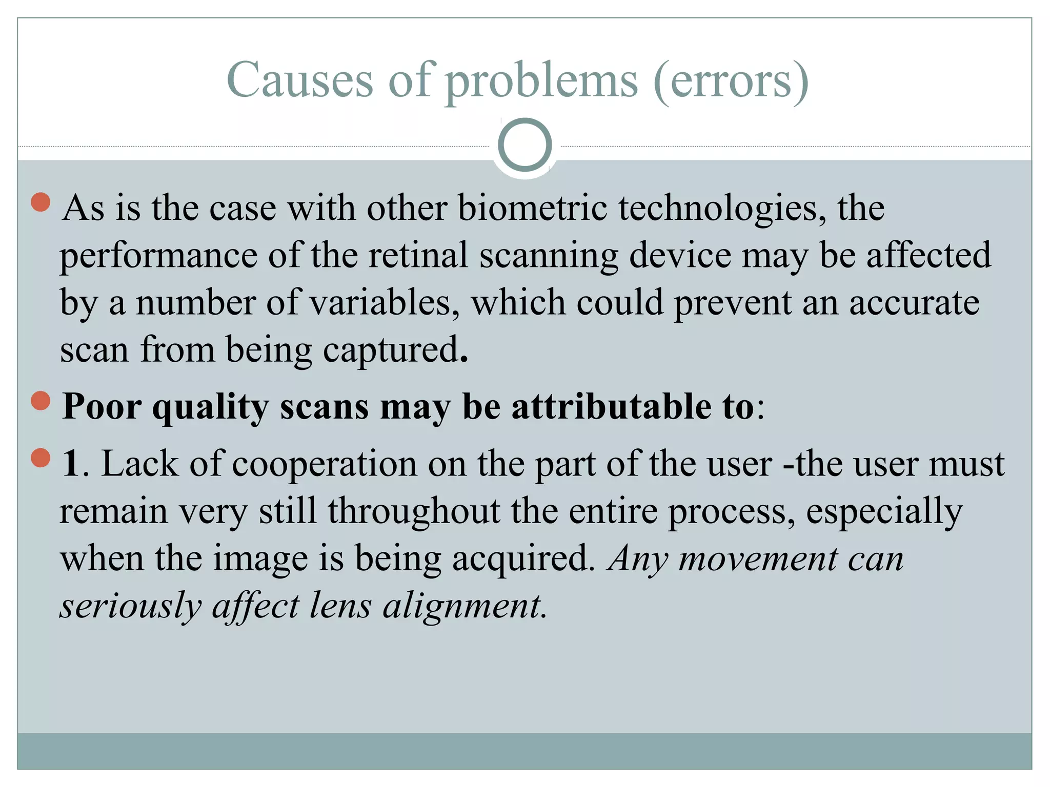 Causes of problems (errors)

As is the case with other biometric technologies, the
 performance of the retinal scanning device may be affected
 by a number of variables, which could prevent an accurate
 scan from being captured.
Poor quality scans may be attributable to:
1. Lack of cooperation on the part of the user -the user must
 remain very still throughout the entire process, especially
 when the image is being acquired. Any movement can
 seriously affect lens alignment.
 