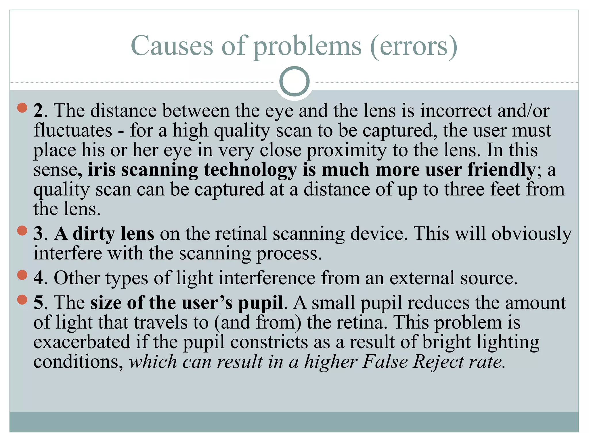 Causes of problems (errors)

2. The distance between the eye and the lens is incorrect and/or
 fluctuates - for a high quality scan to be captured, the user must
 place his or her eye in very close proximity to the lens. In this
 sense, iris scanning technology is much more user friendly; a
 quality scan can be captured at a distance of up to three feet from
 the lens.
3. A dirty lens on the retinal scanning device. This will obviously
 interfere with the scanning process.
4. Other types of light interference from an external source.
5. The size of the user’s pupil. A small pupil reduces the amount
 of light that travels to (and from) the retina. This problem is
 exacerbated if the pupil constricts as a result of bright lighting
 conditions, which can result in a higher False Reject rate.
 