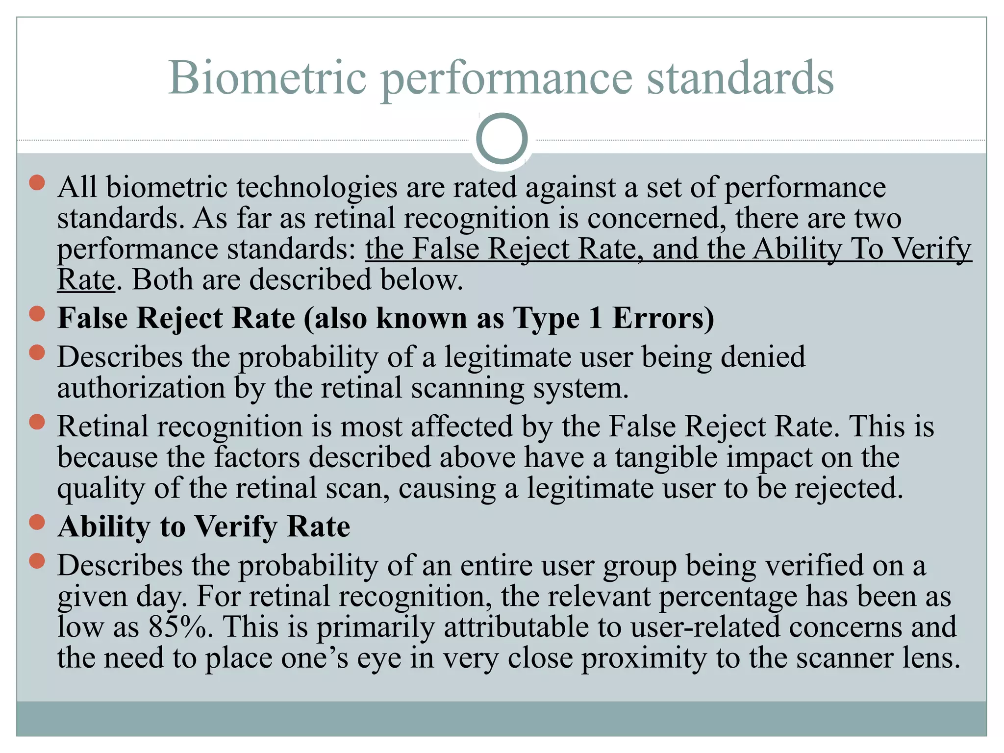 Biometric performance standards
 All biometric technologies are rated against a set of performance
  standards. As far as retinal recognition is concerned, there are two
  performance standards: the False Reject Rate, and the Ability To Verify
  Rate. Both are described below.
 False Reject Rate (also known as Type 1 Errors)
 Describes the probability of a legitimate user being denied
  authorization by the retinal scanning system.
 Retinal recognition is most affected by the False Reject Rate. This is
  because the factors described above have a tangible impact on the
  quality of the retinal scan, causing a legitimate user to be rejected.
 Ability to Verify Rate
 Describes the probability of an entire user group being verified on a
  given day. For retinal recognition, the relevant percentage has been as
  low as 85%. This is primarily attributable to user-related concerns and
  the need to place one’s eye in very close proximity to the scanner lens.
 