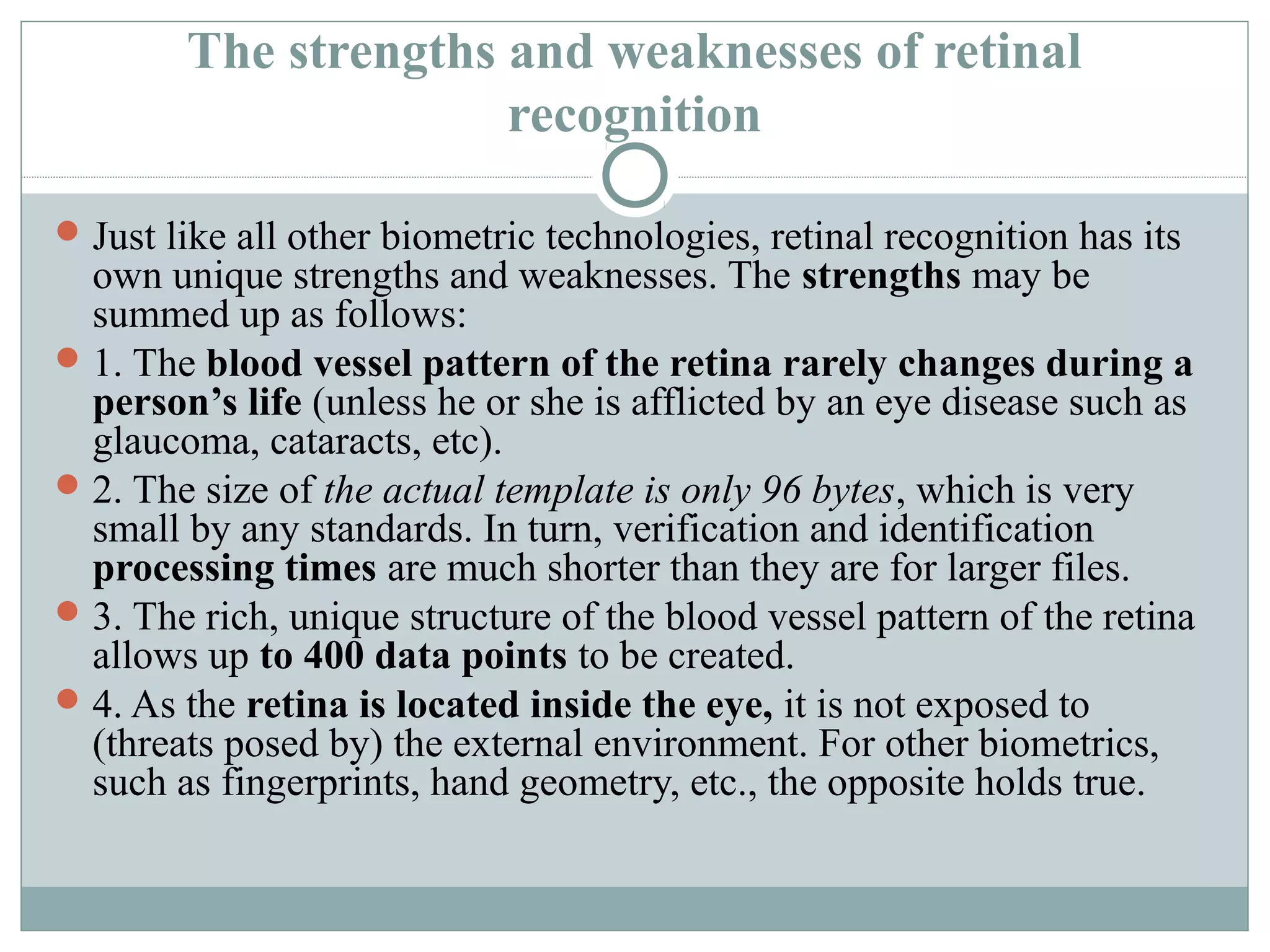 The strengths and weaknesses of retinal
                      recognition

 Just like all other biometric technologies, retinal recognition has its
  own unique strengths and weaknesses. The strengths may be
  summed up as follows:
 1. The blood vessel pattern of the retina rarely changes during a
  person’s life (unless he or she is afflicted by an eye disease such as
  glaucoma, cataracts, etc).
 2. The size of the actual template is only 96 bytes, which is very
  small by any standards. In turn, verification and identification
  processing times are much shorter than they are for larger files.
 3. The rich, unique structure of the blood vessel pattern of the retina
  allows up to 400 data points to be created.
 4. As the retina is located inside the eye, it is not exposed to
  (threats posed by) the external environment. For other biometrics,
  such as fingerprints, hand geometry, etc., the opposite holds true.
 
