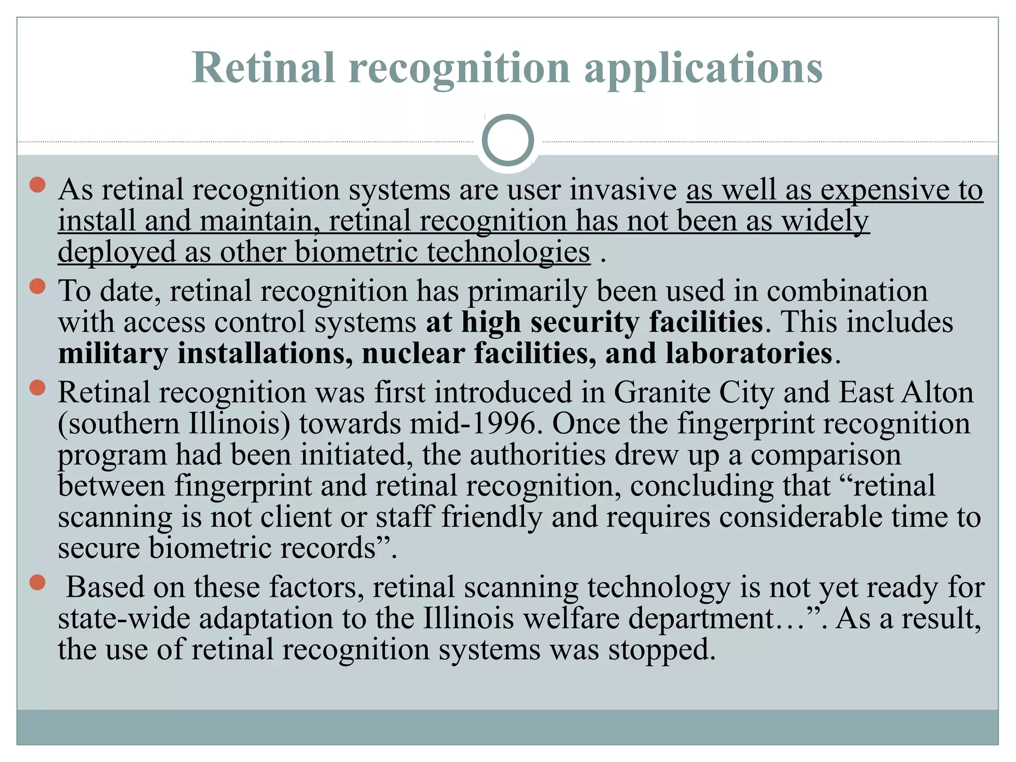Retinal recognition applications

 As retinal recognition systems are user invasive as well as expensive to
  install and maintain, retinal recognition has not been as widely
  deployed as other biometric technologies .
 To date, retinal recognition has primarily been used in combination
  with access control systems at high security facilities. This includes
  military installations, nuclear facilities, and laboratories.
 Retinal recognition was first introduced in Granite City and East Alton
  (southern Illinois) towards mid-1996. Once the fingerprint recognition
  program had been initiated, the authorities drew up a comparison
  between fingerprint and retinal recognition, concluding that “retinal
  scanning is not client or staff friendly and requires considerable time to
  secure biometric records”.
 Based on these factors, retinal scanning technology is not yet ready for
  state-wide adaptation to the Illinois welfare department…”. As a result,
  the use of retinal recognition systems was stopped.
 