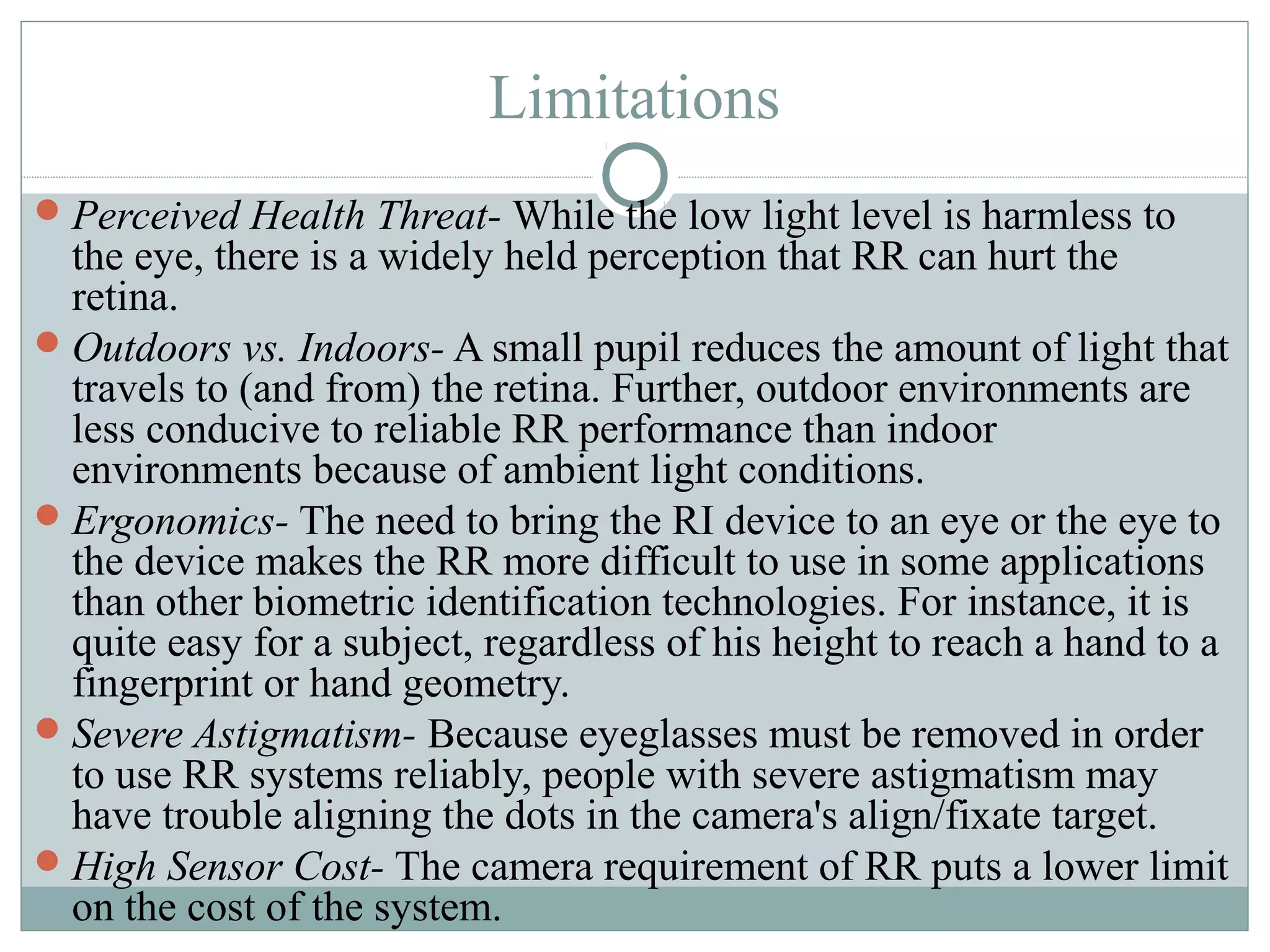 Limitations
 Perceived Health Threat- While the low light level is harmless to
  the eye, there is a widely held perception that RR can hurt the
  retina.
 Outdoors vs. Indoors- A small pupil reduces the amount of light that
  travels to (and from) the retina. Further, outdoor environments are
  less conducive to reliable RR performance than indoor
  environments because of ambient light conditions.
 Ergonomics- The need to bring the RI device to an eye or the eye to
  the device makes the RR more difficult to use in some applications
  than other biometric identification technologies. For instance, it is
  quite easy for a subject, regardless of his height to reach a hand to a
  fingerprint or hand geometry.
 Severe Astigmatism- Because eyeglasses must be removed in order
  to use RR systems reliably, people with severe astigmatism may
  have trouble aligning the dots in the camera's align/fixate target.
 High Sensor Cost- The camera requirement of RR puts a lower limit
  on the cost of the system.
 