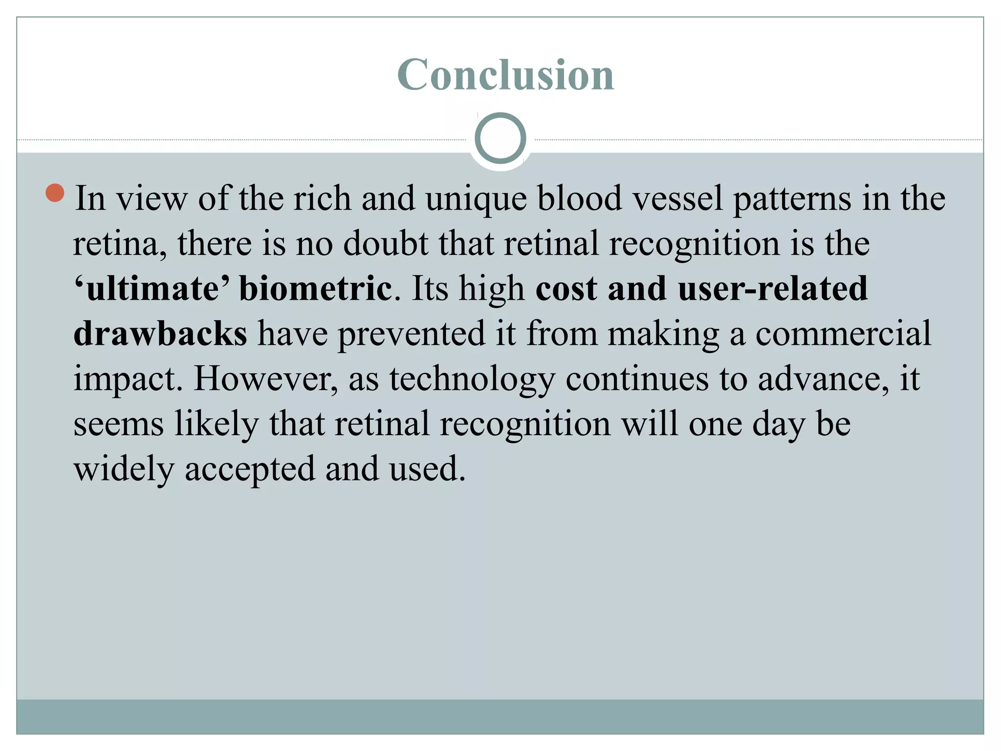 Conclusion

In view of the rich and unique blood vessel patterns in the
 retina, there is no doubt that retinal recognition is the
 ‘ultimate’ biometric. Its high cost and user-related
 drawbacks have prevented it from making a commercial
 impact. However, as technology continues to advance, it
 seems likely that retinal recognition will one day be
 widely accepted and used.
 