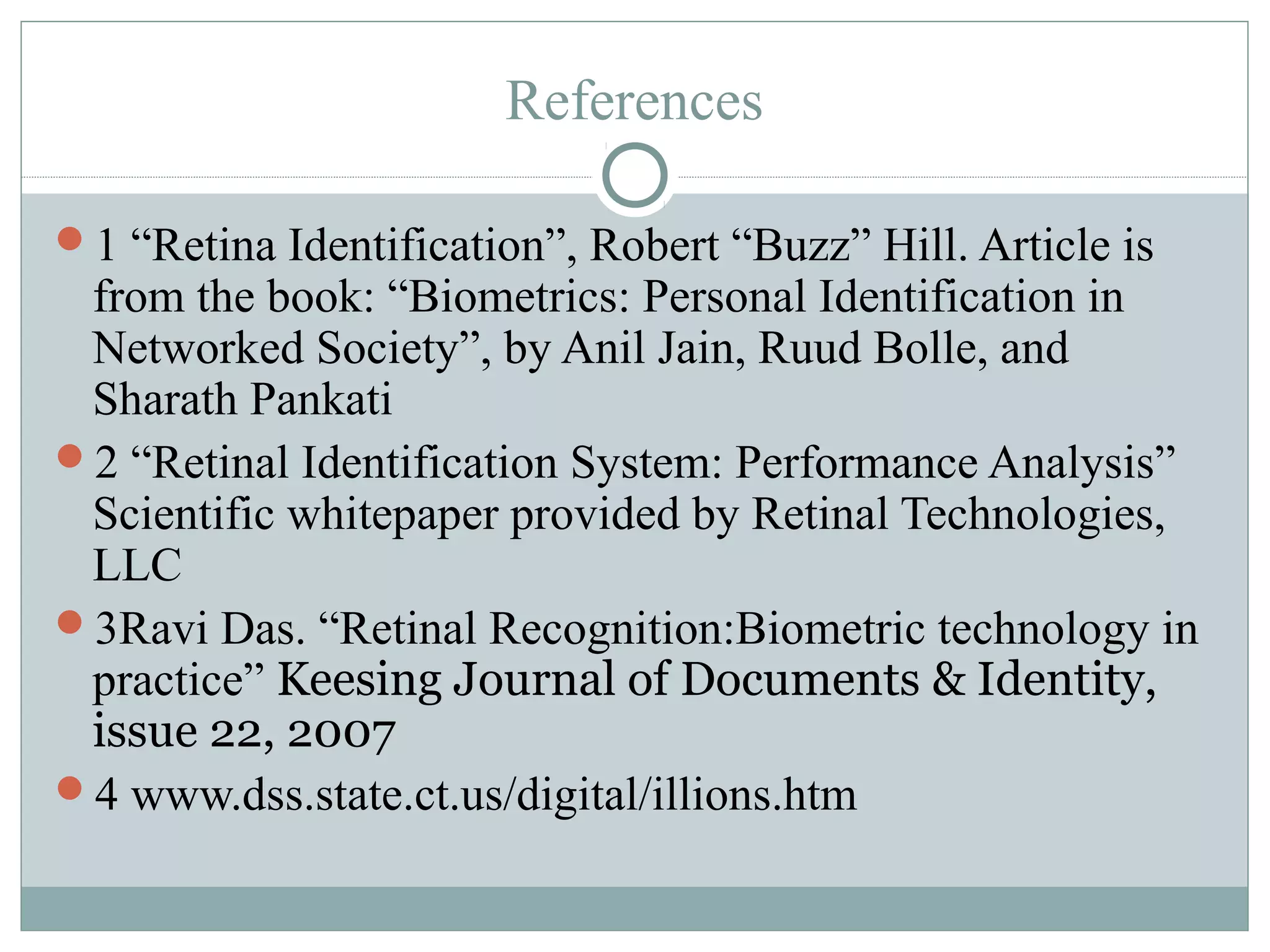 References

1 “Retina Identification”, Robert “Buzz” Hill. Article is
 from the book: “Biometrics: Personal Identification in
 Networked Society”, by Anil Jain, Ruud Bolle, and
 Sharath Pankati
2 “Retinal Identification System: Performance Analysis”
 Scientific whitepaper provided by Retinal Technologies,
 LLC
3Ravi Das. “Retinal Recognition:Biometric technology in
 practice” Keesing Journal of Documents & Identity,
 issue 22, 2007
4 www.dss.state.ct.us/digital/illions.htm
 