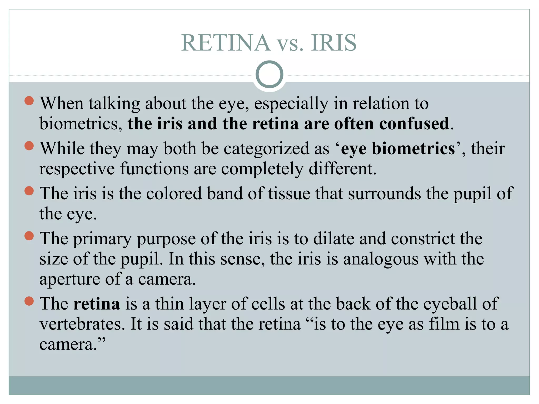 RETINA vs. IRIS

When talking about the eye, especially in relation to
 biometrics, the iris and the retina are often confused.
While they may both be categorized as ‘eye biometrics’, their
 respective functions are completely different.
The iris is the colored band of tissue that surrounds the pupil of
 the eye.
The primary purpose of the iris is to dilate and constrict the
 size of the pupil. In this sense, the iris is analogous with the
 aperture of a camera.
The retina is a thin layer of cells at the back of the eyeball of
 vertebrates. It is said that the retina “is to the eye as film is to a
 camera.”
 
