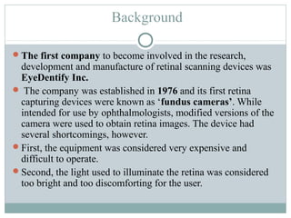 Background

The first company to become involved in the research,
 development and manufacture of retinal scanning devices was
 EyeDentify Inc.
 The company was established in 1976 and its first retina
 capturing devices were known as ‘fundus cameras’. While
 intended for use by ophthalmologists, modified versions of the
 camera were used to obtain retina images. The device had
 several shortcomings, however.
First, the equipment was considered very expensive and
 difficult to operate.
Second, the light used to illuminate the retina was considered
 too bright and too discomforting for the user.
 