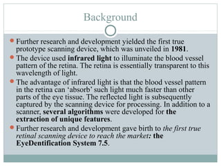 Background

Further research and development yielded the first true
 prototype scanning device, which was unveiled in 1981.
The device used infrared light to illuminate the blood vessel
 pattern of the retina. The retina is essentially transparent to this
 wavelength of light.
The advantage of infrared light is that the blood vessel pattern
 in the retina can ‘absorb’ such light much faster than other
 parts of the eye tissue. The reflected light is subsequently
 captured by the scanning device for processing. In addition to a
 scanner, several algorithms were developed for the
 extraction of unique features.
Further research and development gave birth to the first true
 retinal scanning device to reach the market: the
 EyeDentification System 7.5.
 