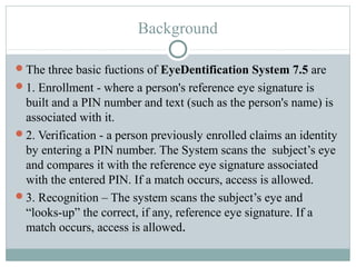 Background

The three basic fuctions of EyeDentification System 7.5 are
1. Enrollment - where a person's reference eye signature is
 built and a PIN number and text (such as the person's name) is
 associated with it.
2. Verification - a person previously enrolled claims an identity
 by entering a PIN number. The System scans the subject’s eye
 and compares it with the reference eye signature associated
 with the entered PIN. If a match occurs, access is allowed.
3. Recognition – The system scans the subject’s eye and
 “looks-up” the correct, if any, reference eye signature. If a
 match occurs, access is allowed.
 