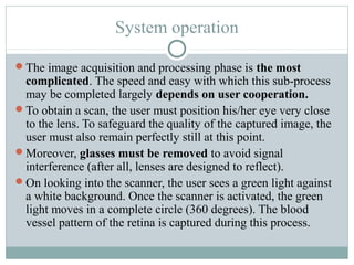 System operation

The image acquisition and processing phase is the most
 complicated. The speed and easy with which this sub-process
 may be completed largely depends on user cooperation.
To obtain a scan, the user must position his/her eye very close
 to the lens. To safeguard the quality of the captured image, the
 user must also remain perfectly still at this point.
Moreover, glasses must be removed to avoid signal
 interference (after all, lenses are designed to reflect).
On looking into the scanner, the user sees a green light against
 a white background. Once the scanner is activated, the green
 light moves in a complete circle (360 degrees). The blood
 vessel pattern of the retina is captured during this process.
 