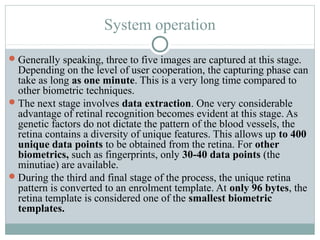 System operation
 Generally speaking, three to five images are captured at this stage.
  Depending on the level of user cooperation, the capturing phase can
  take as long as one minute. This is a very long time compared to
  other biometric techniques.
 The next stage involves data extraction. One very considerable
  advantage of retinal recognition becomes evident at this stage. As
  genetic factors do not dictate the pattern of the blood vessels, the
  retina contains a diversity of unique features. This allows up to 400
  unique data points to be obtained from the retina. For other
  biometrics, such as fingerprints, only 30-40 data points (the
  minutiae) are available.
 During the third and final stage of the process, the unique retina
  pattern is converted to an enrolment template. At only 96 bytes, the
  retina template is considered one of the smallest biometric
  templates.
 