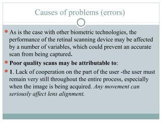 Causes of problems (errors)

As is the case with other biometric technologies, the
 performance of the retinal scanning device may be affected
 by a number of variables, which could prevent an accurate
 scan from being captured.
Poor quality scans may be attributable to:
1. Lack of cooperation on the part of the user -the user must
 remain very still throughout the entire process, especially
 when the image is being acquired. Any movement can
 seriously affect lens alignment.
 