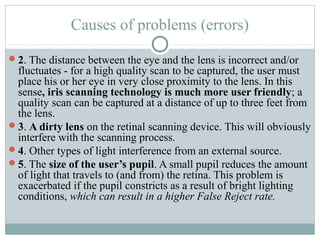 Causes of problems (errors)

2. The distance between the eye and the lens is incorrect and/or
 fluctuates - for a high quality scan to be captured, the user must
 place his or her eye in very close proximity to the lens. In this
 sense, iris scanning technology is much more user friendly; a
 quality scan can be captured at a distance of up to three feet from
 the lens.
3. A dirty lens on the retinal scanning device. This will obviously
 interfere with the scanning process.
4. Other types of light interference from an external source.
5. The size of the user’s pupil. A small pupil reduces the amount
 of light that travels to (and from) the retina. This problem is
 exacerbated if the pupil constricts as a result of bright lighting
 conditions, which can result in a higher False Reject rate.
 