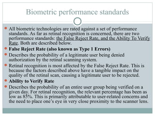 Biometric performance standards
 All biometric technologies are rated against a set of performance
  standards. As far as retinal recognition is concerned, there are two
  performance standards: the False Reject Rate, and the Ability To Verify
  Rate. Both are described below.
 False Reject Rate (also known as Type 1 Errors)
 Describes the probability of a legitimate user being denied
  authorization by the retinal scanning system.
 Retinal recognition is most affected by the False Reject Rate. This is
  because the factors described above have a tangible impact on the
  quality of the retinal scan, causing a legitimate user to be rejected.
 Ability to Verify Rate
 Describes the probability of an entire user group being verified on a
  given day. For retinal recognition, the relevant percentage has been as
  low as 85%. This is primarily attributable to user-related concerns and
  the need to place one’s eye in very close proximity to the scanner lens.
 