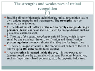 The strengths and weaknesses of retinal
                      recognition

 Just like all other biometric technologies, retinal recognition has its
  own unique strengths and weaknesses. The strengths may be
  summed up as follows:
 1. The blood vessel pattern of the retina rarely changes during a
  person’s life (unless he or she is afflicted by an eye disease such as
  glaucoma, cataracts, etc).
 2. The size of the actual template is only 96 bytes, which is very
  small by any standards. In turn, verification and identification
  processing times are much shorter than they are for larger files.
 3. The rich, unique structure of the blood vessel pattern of the retina
  allows up to 400 data points to be created.
 4. As the retina is located inside the eye, it is not exposed to
  (threats posed by) the external environment. For other biometrics,
  such as fingerprints, hand geometry, etc., the opposite holds true.
 