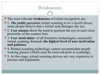 Weaknesses

The most relevant weaknesses of retinal recognition are:
1. The public perceives retinal scanning to be a health threat;
 some people believe that a retinal scan damages the eye.
2. User unease about the need to position the eye in such close
 proximity of the scanner lens.
3. User motivation: of all biometric technologies, successful
 retinal scanning demands the highest level of user motivation
 and patience.
4. Retinal scanning technology cannot accommodate people
 wearing glasses (which must be removed prior to scanning).
5. At this stage, retinal scanning devices are very expensive to
 procure and implement.
 