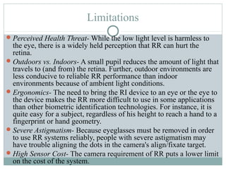 Limitations
 Perceived Health Threat- While the low light level is harmless to
  the eye, there is a widely held perception that RR can hurt the
  retina.
 Outdoors vs. Indoors- A small pupil reduces the amount of light that
  travels to (and from) the retina. Further, outdoor environments are
  less conducive to reliable RR performance than indoor
  environments because of ambient light conditions.
 Ergonomics- The need to bring the RI device to an eye or the eye to
  the device makes the RR more difficult to use in some applications
  than other biometric identification technologies. For instance, it is
  quite easy for a subject, regardless of his height to reach a hand to a
  fingerprint or hand geometry.
 Severe Astigmatism- Because eyeglasses must be removed in order
  to use RR systems reliably, people with severe astigmatism may
  have trouble aligning the dots in the camera's align/fixate target.
 High Sensor Cost- The camera requirement of RR puts a lower limit
  on the cost of the system.
 