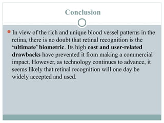 Conclusion

In view of the rich and unique blood vessel patterns in the
 retina, there is no doubt that retinal recognition is the
 ‘ultimate’ biometric. Its high cost and user-related
 drawbacks have prevented it from making a commercial
 impact. However, as technology continues to advance, it
 seems likely that retinal recognition will one day be
 widely accepted and used.
 