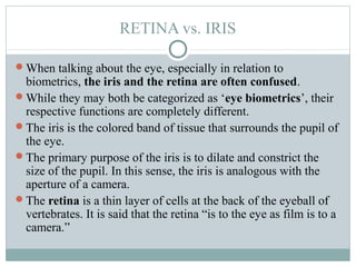 RETINA vs. IRIS

When talking about the eye, especially in relation to
 biometrics, the iris and the retina are often confused.
While they may both be categorized as ‘eye biometrics’, their
 respective functions are completely different.
The iris is the colored band of tissue that surrounds the pupil of
 the eye.
The primary purpose of the iris is to dilate and constrict the
 size of the pupil. In this sense, the iris is analogous with the
 aperture of a camera.
The retina is a thin layer of cells at the back of the eyeball of
 vertebrates. It is said that the retina “is to the eye as film is to a
 camera.”
 