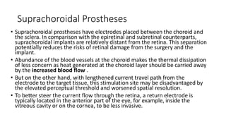 Suprachoroidal Prostheses
• Suprachoroidal prostheses have electrodes placed between the choroid and
the sclera. In comparison with the epiretinal and subretinal counterparts,
suprachoroidal implants are relatively distant from the retina. This separation
potentially reduces the risks of retinal damage from the surgery and the
implant.
• Abundance of the blood vessels at the choroid makes the thermal dissipation
of less concern as heat generated at the choroid layer should be carried away
by the increased blood flow .
• But on the other hand, with lengthened current travel path from the
electrode to the target tissue, this stimulation site may be disadvantaged by
the elevated perceptual threshold and worsened spatial resolution.
• To better steer the current flow through the retina, a return electrode is
typically located in the anterior part of the eye, for example, inside the
vitreous cavity or on the cornea, to be less invasive.
 