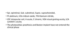 • Epi. epiretinal, Sub. subretinal, Supra. suprachoroidal,
• Pt platinum, IrOx iridium oxide, TiN titanium nitride,
• IOC intraocular coil, A acute, C chronic, VGA visual grating acuity, LCA
Landolt C acuity.
• The photovoltaic prosthesis and Boston implant have not entered the
clinical phase
 